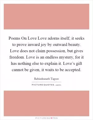 Poems On Love Love adorns itself; it seeks to prove inward joy by outward beauty. Love does not claim possession, but gives freedom. Love is an endless mystery, for it has nothing else to explain it. Love’s gift cannot be given, it waits to be accepted Picture Quote #1