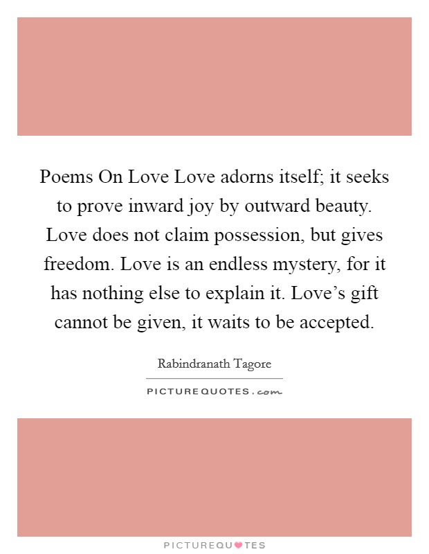 Poems On Love Love adorns itself; it seeks to prove inward joy by outward beauty. Love does not claim possession, but gives freedom. Love is an endless mystery, for it has nothing else to explain it. Love's gift cannot be given, it waits to be accepted Picture Quote #1