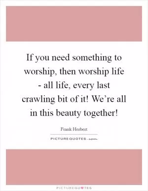 If you need something to worship, then worship life - all life, every last crawling bit of it! We’re all in this beauty together! Picture Quote #1