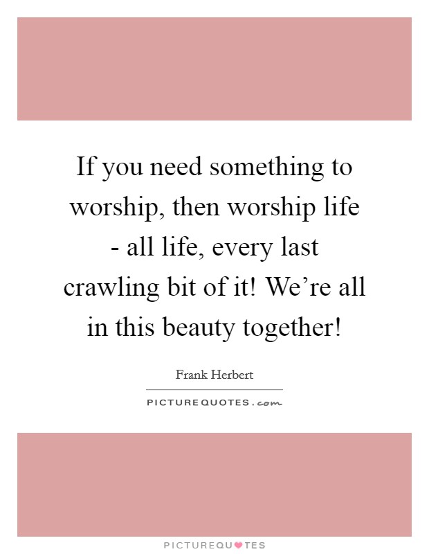 If you need something to worship, then worship life - all life, every last crawling bit of it! We're all in this beauty together! Picture Quote #1