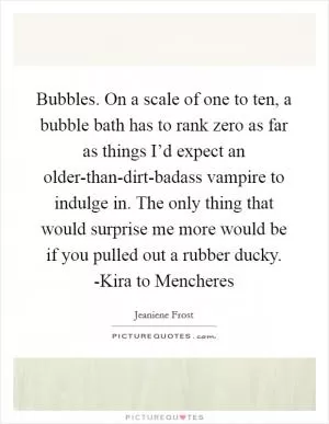 Bubbles. On a scale of one to ten, a bubble bath has to rank zero as far as things I’d expect an older-than-dirt-badass vampire to indulge in. The only thing that would surprise me more would be if you pulled out a rubber ducky. -Kira to Mencheres Picture Quote #1