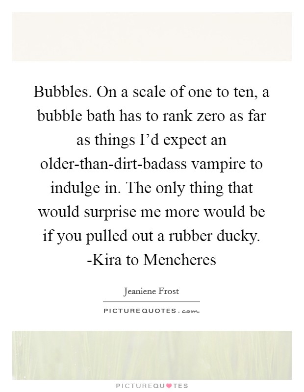 Bubbles. On a scale of one to ten, a bubble bath has to rank zero as far as things I'd expect an older-than-dirt-badass vampire to indulge in. The only thing that would surprise me more would be if you pulled out a rubber ducky. -Kira to Mencheres Picture Quote #1