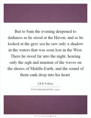 But to Sam the evening deepened to darkness as he stood at the Haven; and as he looked at the grey sea he saw only a shadow in the waters that was soon lost in the West. There he stood far into the night, hearing only the sigh and murmur of the waves on the shores of Middle-Earth, and the sound of them sank deep into his heart Picture Quote #1