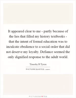 It appeared clear to me - partly because of the lies that filled my history textbooks - that the intent of formal education was to inculcate obedience to a social order that did not deserve my loyalty. Defiance seemed the only dignified response to the adult world Picture Quote #1
