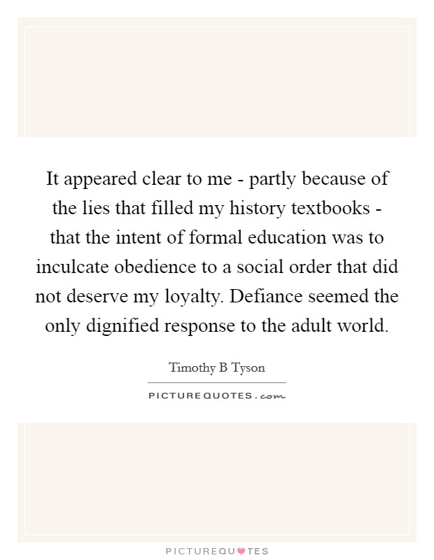 It appeared clear to me - partly because of the lies that filled my history textbooks - that the intent of formal education was to inculcate obedience to a social order that did not deserve my loyalty. Defiance seemed the only dignified response to the adult world Picture Quote #1