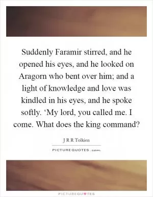 Suddenly Faramir stirred, and he opened his eyes, and he looked on Aragorn who bent over him; and a light of knowledge and love was kindled in his eyes, and he spoke softly. ‘My lord, you called me. I come. What does the king command? Picture Quote #1