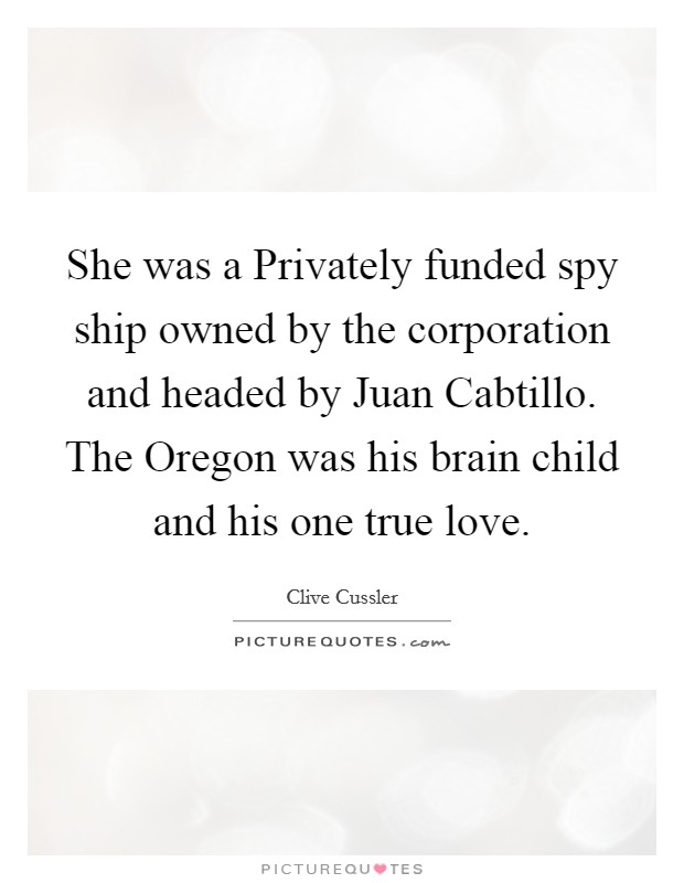 She was a Privately funded spy ship owned by the corporation and headed by Juan Cabtillo. The Oregon was his brain child and his one true love Picture Quote #1