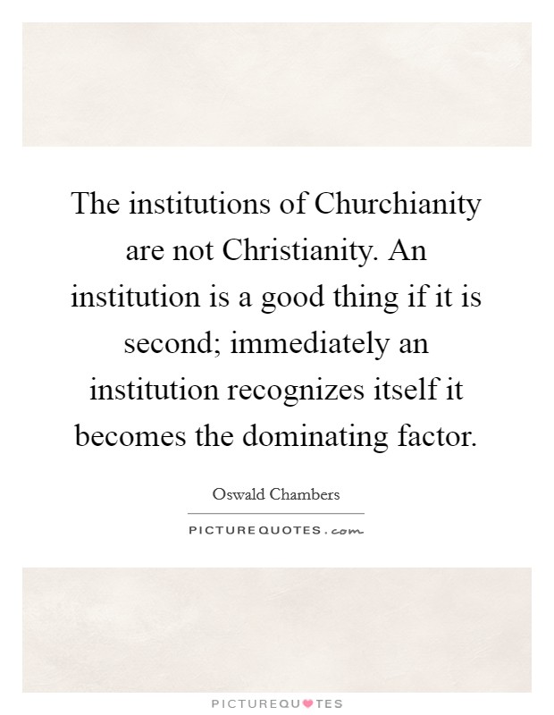 The institutions of Churchianity are not Christianity. An institution is a good thing if it is second; immediately an institution recognizes itself it becomes the dominating factor Picture Quote #1