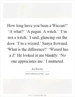 How long have you been a Wiccan?’ ‘A what?’ ‘A pagan. A witch.’ ‘I’m not a witch,’ I said, glancing out the door. ‘I’m a wizard.’ Sanya frowned. ‘What is the difference?’ ‘Wizard has a Z’ He looked at me blankly. ‘No one appreciates me.’ I muttered Picture Quote #1