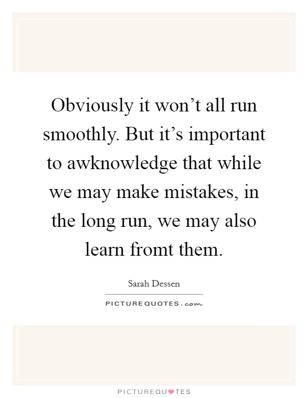 Obviously it won't all run smoothly. But it's important to awknowledge that while we may make mistakes, in the long run, we may also learn fromt them Picture Quote #1