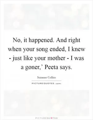 No, it happened. And right when your song ended, I knew - just like your mother - I was a goner,’ Peeta says Picture Quote #1