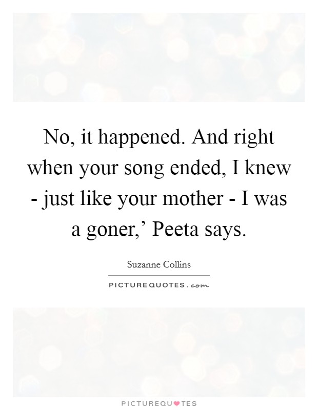No, it happened. And right when your song ended, I knew - just like your mother - I was a goner,' Peeta says Picture Quote #1