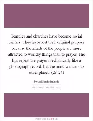 Temples and churches have become social centers. They have lost their original purpose because the minds of the people are more attracted to worldly things than to prayer. The lips repeat the prayer mechanically like a phonograph record, but the mind wanders to other places. (23-24) Picture Quote #1