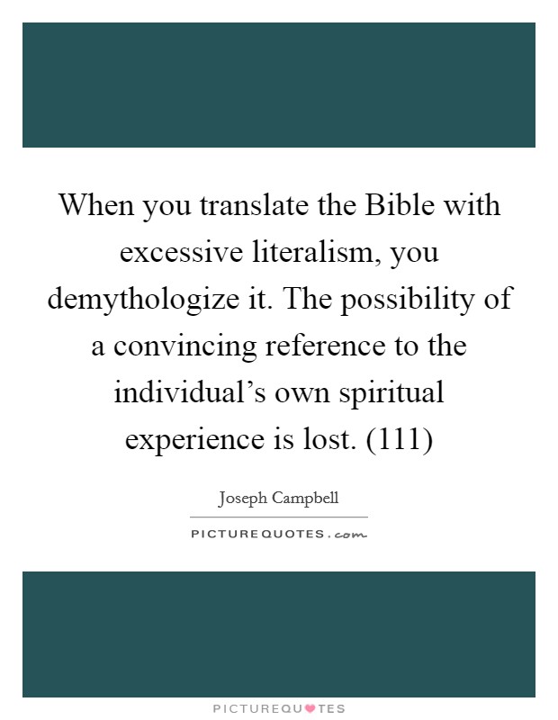 When you translate the Bible with excessive literalism, you demythologize it. The possibility of a convincing reference to the individual's own spiritual experience is lost. (111) Picture Quote #1
