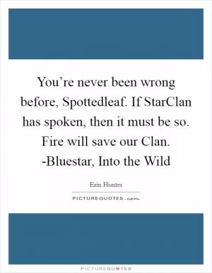 You’re never been wrong before, Spottedleaf. If StarClan has spoken, then it must be so. Fire will save our Clan. -Bluestar, Into the Wild Picture Quote #1