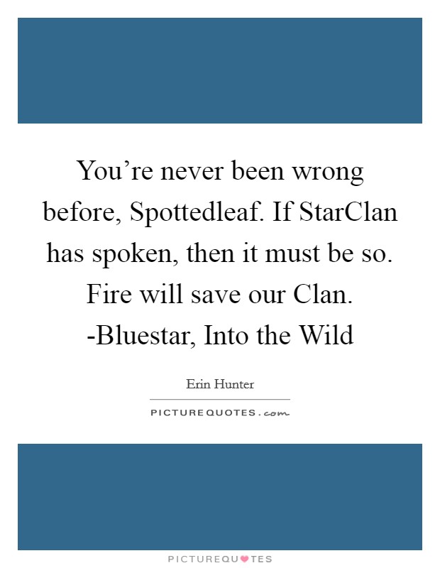 You're never been wrong before, Spottedleaf. If StarClan has spoken, then it must be so. Fire will save our Clan. -Bluestar, Into the Wild Picture Quote #1
