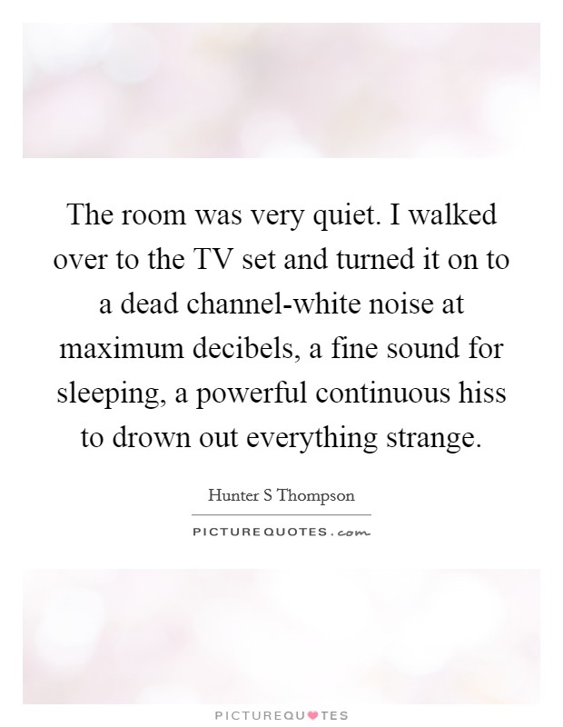 The room was very quiet. I walked over to the TV set and turned it on to a dead channel-white noise at maximum decibels, a fine sound for sleeping, a powerful continuous hiss to drown out everything strange Picture Quote #1