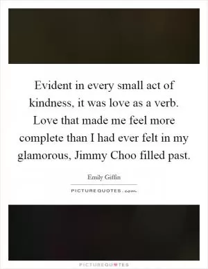 Evident in every small act of kindness, it was love as a verb. Love that made me feel more complete than I had ever felt in my glamorous, Jimmy Choo filled past Picture Quote #1