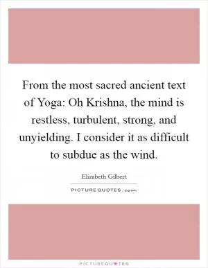From the most sacred ancient text of Yoga: Oh Krishna, the mind is restless, turbulent, strong, and unyielding. I consider it as difficult to subdue as the wind Picture Quote #1