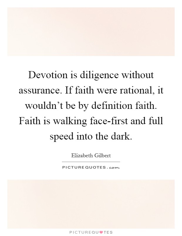 Devotion is diligence without assurance. If faith were rational, it wouldn't be by definition faith. Faith is walking face-first and full speed into the dark Picture Quote #1