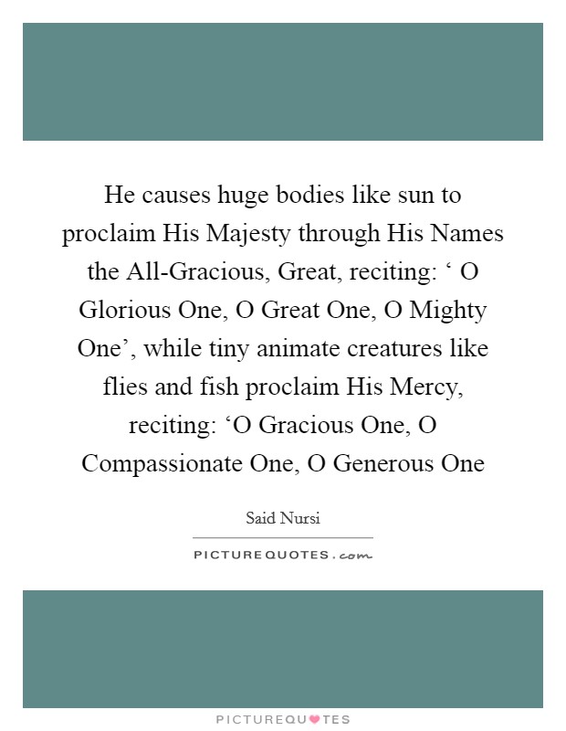 He causes huge bodies like sun to proclaim His Majesty through His Names the All-Gracious, Great, reciting: ‘ O Glorious One, O Great One, O Mighty One', while tiny animate creatures like flies and fish proclaim His Mercy, reciting: ‘O Gracious One, O Compassionate One, O Generous One Picture Quote #1
