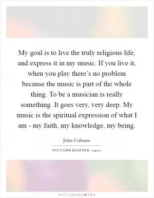 My goal is to live the truly religious life, and express it in my music. If you live it, when you play there’s no problem because the music is part of the whole thing. To be a musician is really something. It goes very, very deep. My music is the spiritual expression of what I am - my faith, my knowledge, my being Picture Quote #1