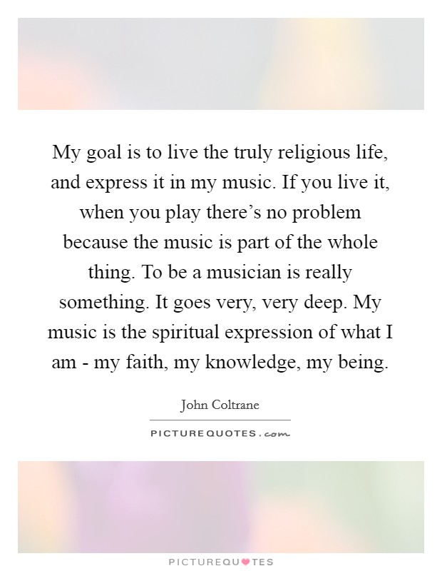 My goal is to live the truly religious life, and express it in my music. If you live it, when you play there's no problem because the music is part of the whole thing. To be a musician is really something. It goes very, very deep. My music is the spiritual expression of what I am - my faith, my knowledge, my being Picture Quote #1