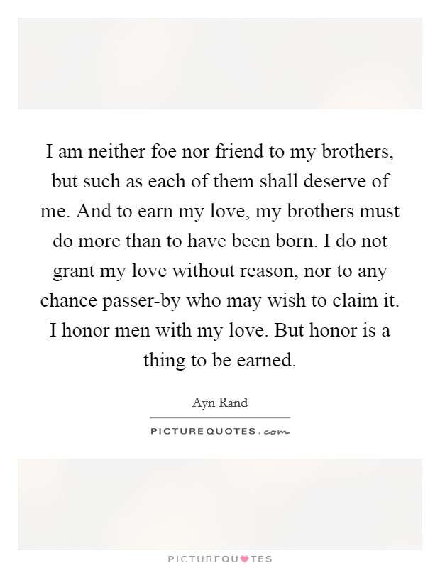I am neither foe nor friend to my brothers, but such as each of them shall deserve of me. And to earn my love, my brothers must do more than to have been born. I do not grant my love without reason, nor to any chance passer-by who may wish to claim it. I honor men with my love. But honor is a thing to be earned Picture Quote #1