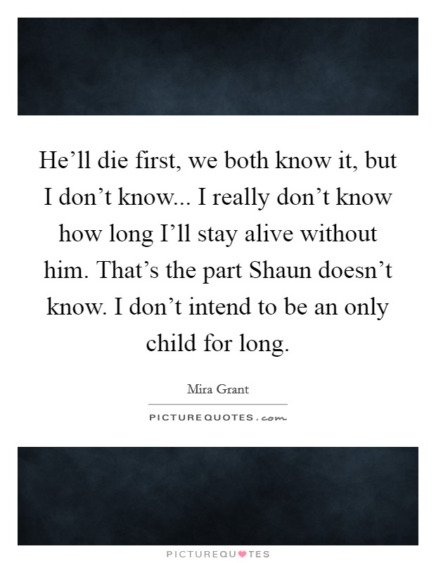 He'll die first, we both know it, but I don't know... I really don't know how long I'll stay alive without him. That's the part Shaun doesn't know. I don't intend to be an only child for long Picture Quote #1