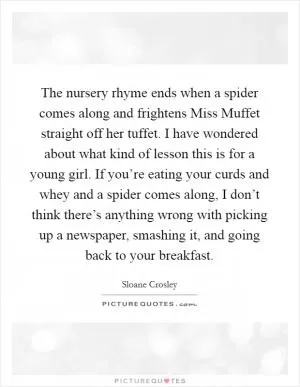 The nursery rhyme ends when a spider comes along and frightens Miss Muffet straight off her tuffet. I have wondered about what kind of lesson this is for a young girl. If you’re eating your curds and whey and a spider comes along, I don’t think there’s anything wrong with picking up a newspaper, smashing it, and going back to your breakfast Picture Quote #1