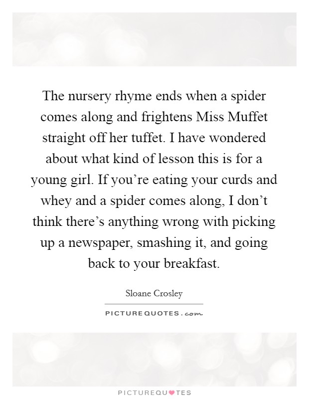 The nursery rhyme ends when a spider comes along and frightens Miss Muffet straight off her tuffet. I have wondered about what kind of lesson this is for a young girl. If you're eating your curds and whey and a spider comes along, I don't think there's anything wrong with picking up a newspaper, smashing it, and going back to your breakfast Picture Quote #1
