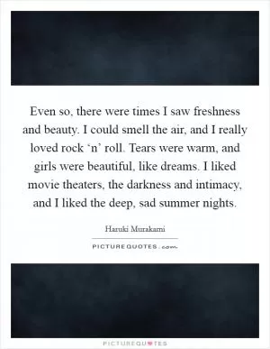 Even so, there were times I saw freshness and beauty. I could smell the air, and I really loved rock ‘n’ roll. Tears were warm, and girls were beautiful, like dreams. I liked movie theaters, the darkness and intimacy, and I liked the deep, sad summer nights Picture Quote #1