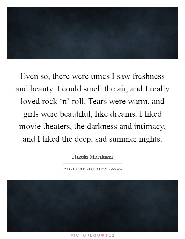 Even so, there were times I saw freshness and beauty. I could smell the air, and I really loved rock ‘n' roll. Tears were warm, and girls were beautiful, like dreams. I liked movie theaters, the darkness and intimacy, and I liked the deep, sad summer nights Picture Quote #1