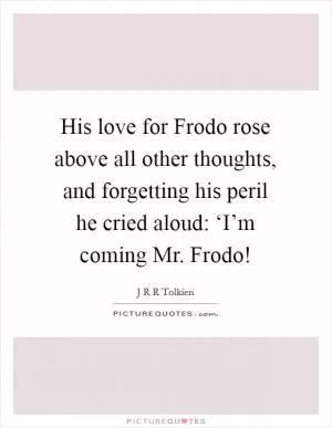 His love for Frodo rose above all other thoughts, and forgetting his peril he cried aloud: ‘I’m coming Mr. Frodo! Picture Quote #1