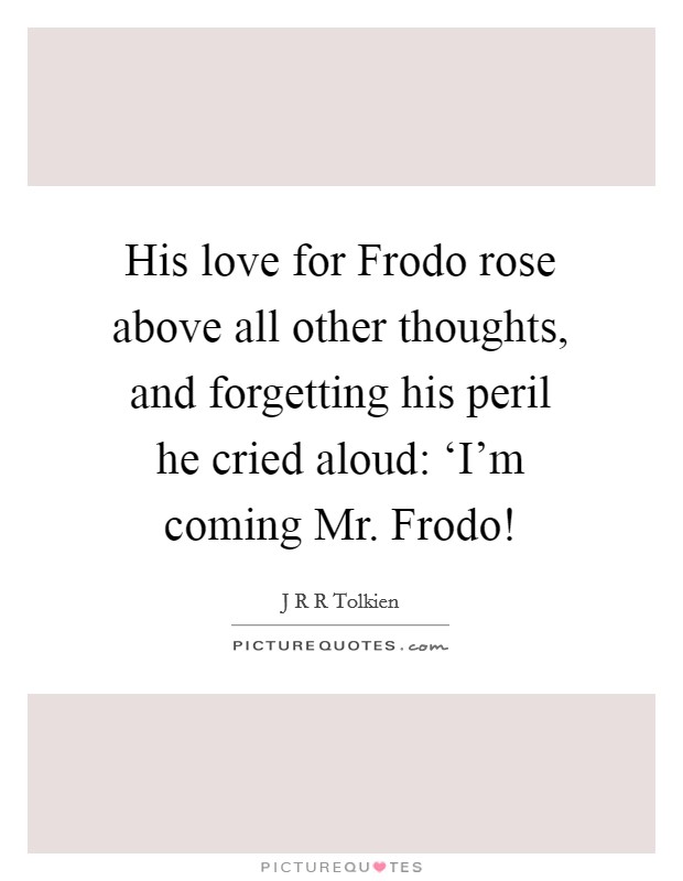 His love for Frodo rose above all other thoughts, and forgetting his peril he cried aloud: ‘I'm coming Mr. Frodo! Picture Quote #1