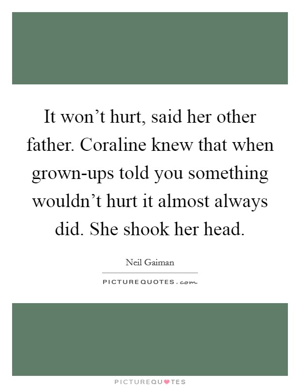 It won't hurt, said her other father. Coraline knew that when grown-ups told you something wouldn't hurt it almost always did. She shook her head Picture Quote #1
