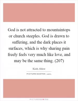 God is not attracted to mountaintops or church steeples. God is drawn to suffering, and the dark places it surfaces, which is why sharing pain freely feels very much like love, and may be the same thing. (207) Picture Quote #1