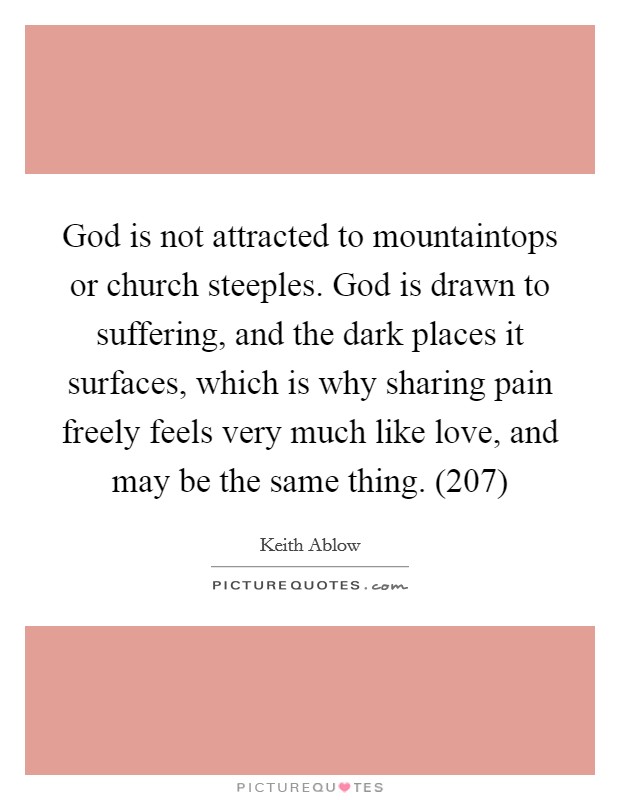 God is not attracted to mountaintops or church steeples. God is drawn to suffering, and the dark places it surfaces, which is why sharing pain freely feels very much like love, and may be the same thing. (207) Picture Quote #1