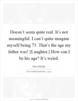 Doesn’t seem quite real. It’s not meaningful. I can’t quite imagine myself being 73. That’s the age my father was! [Laughter.] How can I be his age? It’s weird Picture Quote #1