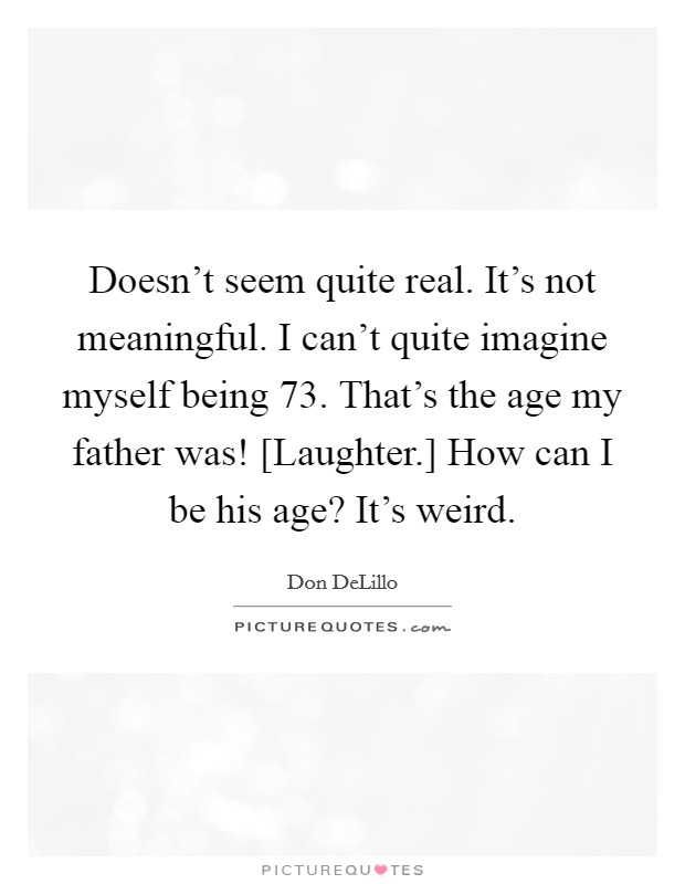 Doesn't seem quite real. It's not meaningful. I can't quite imagine myself being 73. That's the age my father was! [Laughter.] How can I be his age? It's weird Picture Quote #1