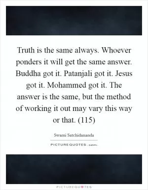 Truth is the same always. Whoever ponders it will get the same answer. Buddha got it. Patanjali got it. Jesus got it. Mohammed got it. The answer is the same, but the method of working it out may vary this way or that. (115) Picture Quote #1
