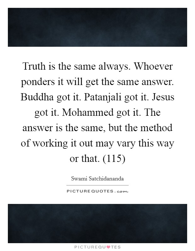 Truth is the same always. Whoever ponders it will get the same answer. Buddha got it. Patanjali got it. Jesus got it. Mohammed got it. The answer is the same, but the method of working it out may vary this way or that. (115) Picture Quote #1