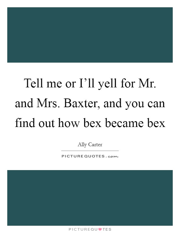 Tell me or I'll yell for Mr. and Mrs. Baxter, and you can find out how bex became bex Picture Quote #1