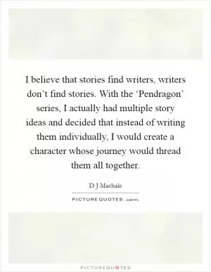 I believe that stories find writers, writers don’t find stories. With the ‘Pendragon’ series, I actually had multiple story ideas and decided that instead of writing them individually, I would create a character whose journey would thread them all together Picture Quote #1