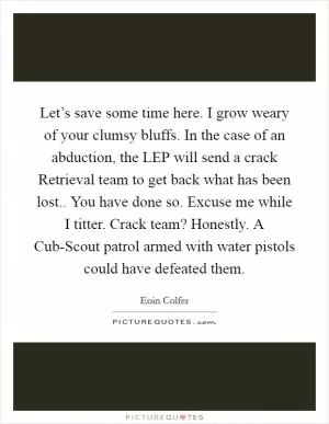 Let’s save some time here. I grow weary of your clumsy bluffs. In the case of an abduction, the LEP will send a crack Retrieval team to get back what has been lost.. You have done so. Excuse me while I titter. Crack team? Honestly. A Cub-Scout patrol armed with water pistols could have defeated them Picture Quote #1