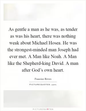 As gentle a man as he was, as tender as was his heart, there was nothing weak about Michael Hosea. He was the strongest-minded man Joseph had ever met. A Man like Noah. A Man like the Shepherd-king David. A man after God’s own heart Picture Quote #1