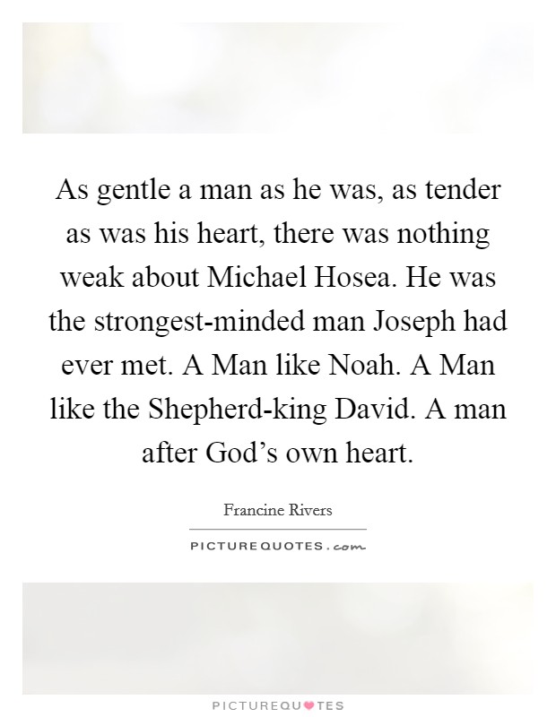As gentle a man as he was, as tender as was his heart, there was nothing weak about Michael Hosea. He was the strongest-minded man Joseph had ever met. A Man like Noah. A Man like the Shepherd-king David. A man after God's own heart Picture Quote #1