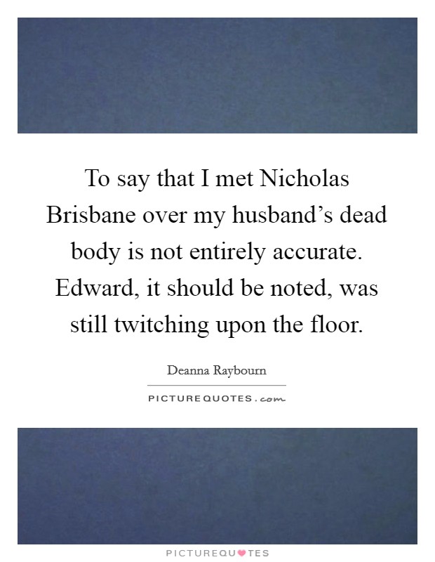 To say that I met Nicholas Brisbane over my husband's dead body is not entirely accurate. Edward, it should be noted, was still twitching upon the floor Picture Quote #1