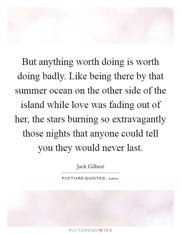 But anything worth doing is worth doing badly. Like being there by that summer ocean on the other side of the island while love was fading out of her, the stars burning so extravagantly those nights that anyone could tell you they would never last Picture Quote #1