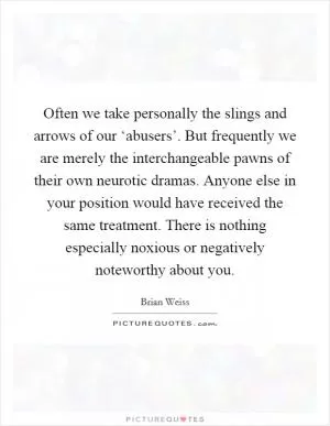Often we take personally the slings and arrows of our ‘abusers’. But frequently we are merely the interchangeable pawns of their own neurotic dramas. Anyone else in your position would have received the same treatment. There is nothing especially noxious or negatively noteworthy about you Picture Quote #1